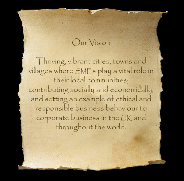 Our Vision - Thriving, vibrant cities, towns and villages where SMEs play a vital role in their local communities; contributing socially and economically, and setting an example of ethical and responsible business behaviour to corporate business in the UK and throughout the world.